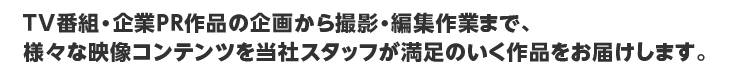 ＴＶ番組・企業ＰＲ作品の企画から撮影・編集作業まで、様々な映像コンテンツを当社スタッフが満足のいく作品をお届けします。		